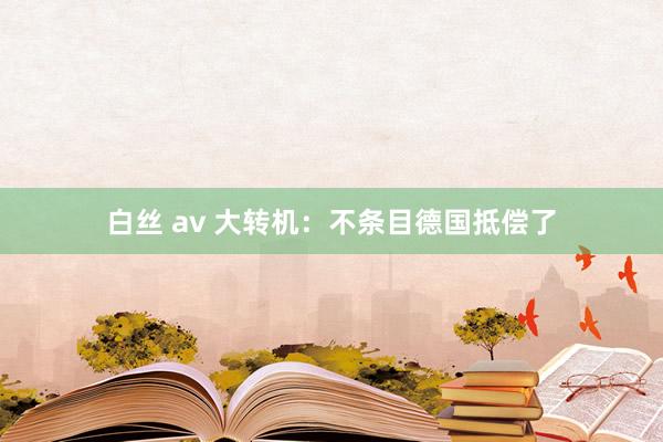 白丝 av 大转机：不条目德国抵偿了