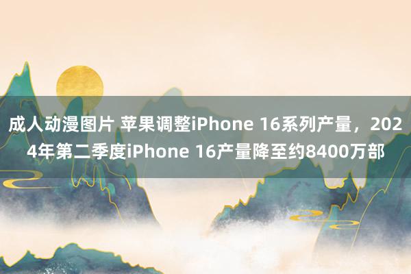 成人动漫图片 苹果调整iPhone 16系列产量，2024年第二季度iPhone 16产量降至约8400万部