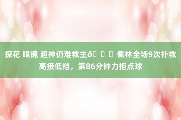 探花 眼镜 超神仍难救主😖佩林全场9次扑救高接低挡，第86分钟力拒点球