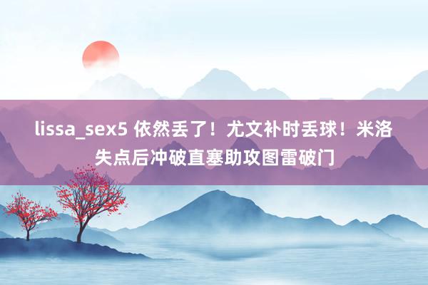 lissa_sex5 依然丢了！尤文补时丢球！米洛失点后冲破直塞助攻图雷破门