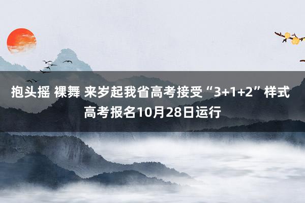 抱头摇 裸舞 来岁起我省高考接受“3+1+2”样式 高考报名10月28日运行