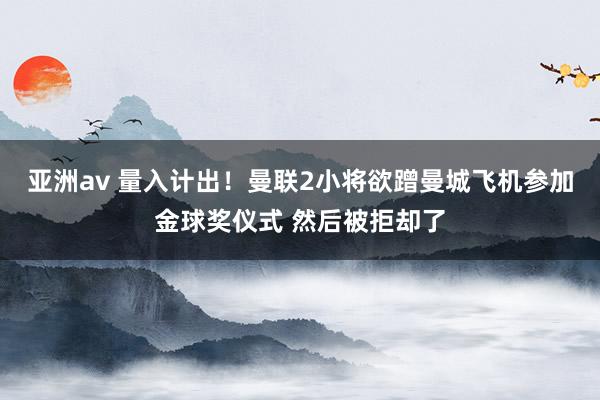 亚洲av 量入计出！曼联2小将欲蹭曼城飞机参加金球奖仪式 然后被拒却了