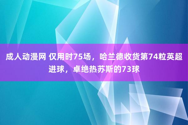 成人动漫网 仅用时75场，哈兰德收货第74粒英超进球，卓绝热苏斯的73球