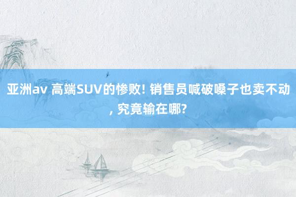 亚洲av 高端SUV的惨败! 销售员喊破嗓子也卖不动, 究竟输在哪?