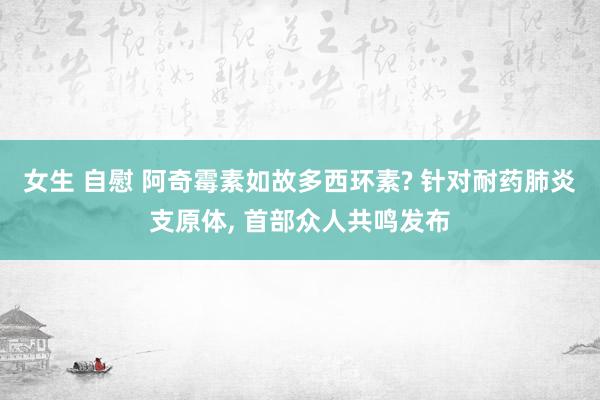 女生 自慰 阿奇霉素如故多西环素? 针对耐药肺炎支原体， 首部众人共鸣发布