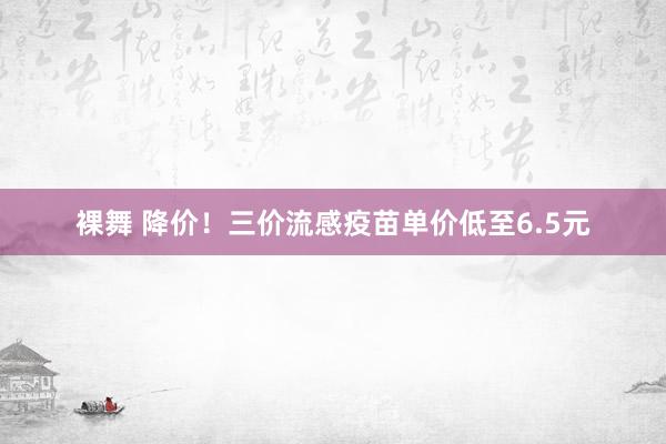 裸舞 降价！三价流感疫苗单价低至6.5元
