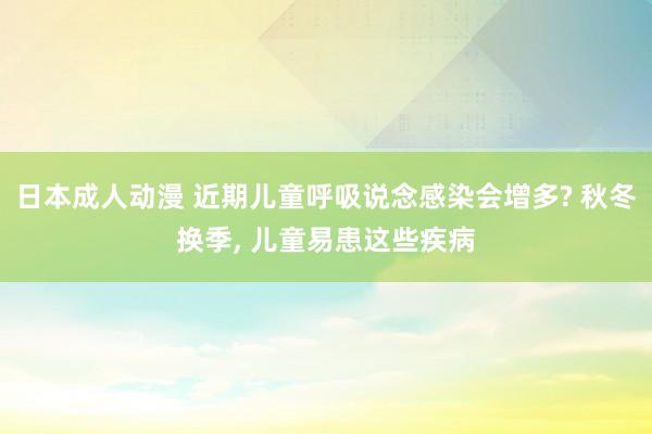 日本成人动漫 近期儿童呼吸说念感染会增多? 秋冬换季， 儿童易患这些疾病