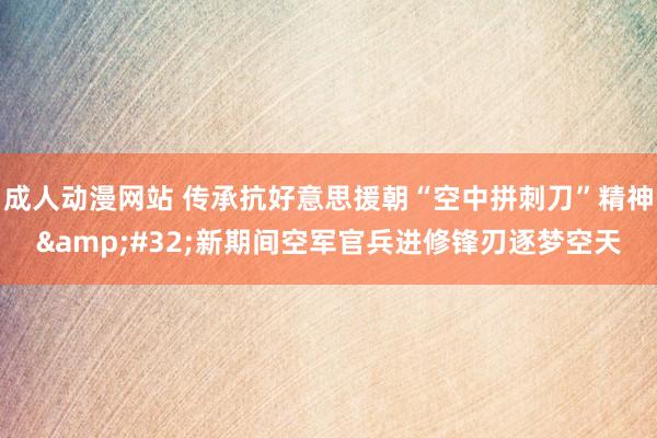 成人动漫网站 传承抗好意思援朝“空中拼刺刀”精神&#32;新期间空军官兵进修锋刃逐梦空天