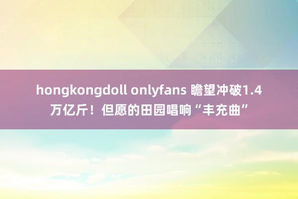 hongkongdoll onlyfans 瞻望冲破1.4万亿斤！但愿的田园唱响“丰充曲”