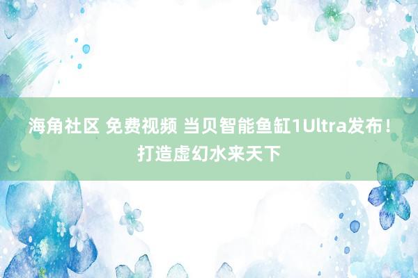 海角社区 免费视频 当贝智能鱼缸1Ultra发布！打造虚幻水来天下