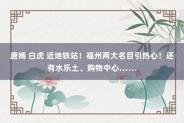 唐嫣 白虎 近地铁站！福州两大名目引热心！还有水乐土、购物中心……