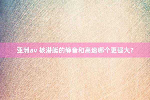 亚洲av 核潜艇的静音和高速哪个更强大？