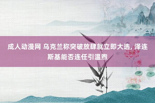 成人动漫网 乌克兰称突破放肆就立即大选， 泽连斯基能否连任引温煦