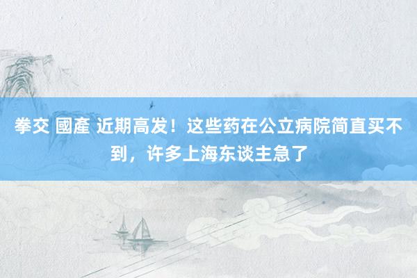 拳交 國產 近期高发！这些药在公立病院简直买不到，许多上海东谈主急了