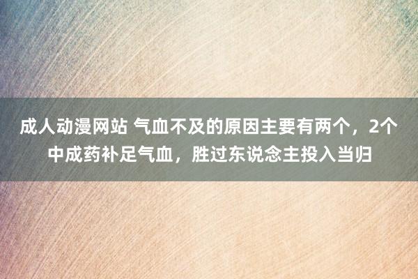 成人动漫网站 气血不及的原因主要有两个，2个中成药补足气血，胜过东说念主投入当归