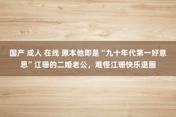 国产 成人 在线 原本他即是“九十年代第一好意思”江珊的二婚老公，难怪江珊快乐退圈