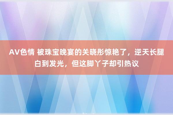 AV色情 被珠宝晚宴的关晓彤惊艳了，逆天长腿白到发光，但这脚丫子却引热议