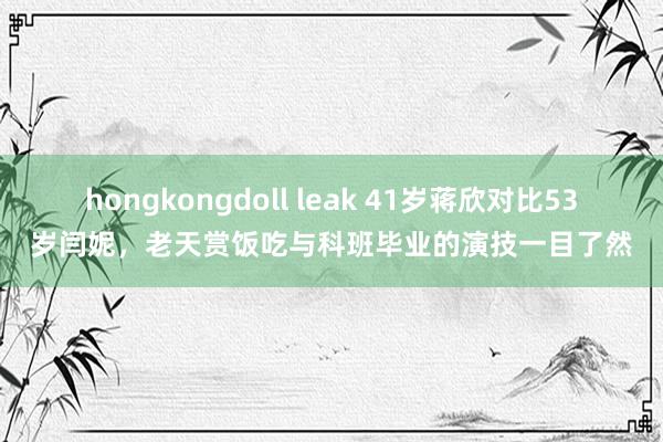 hongkongdoll leak 41岁蒋欣对比53岁闫妮，老天赏饭吃与科班毕业的演技一目了然