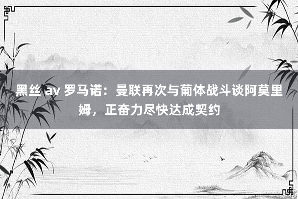 黑丝 av 罗马诺：曼联再次与葡体战斗谈阿莫里姆，正奋力尽快达成契约