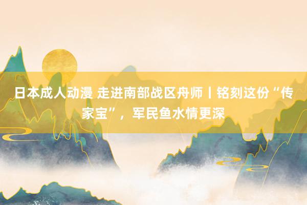 日本成人动漫 走进南部战区舟师丨铭刻这份“传家宝”，军民鱼水情更深