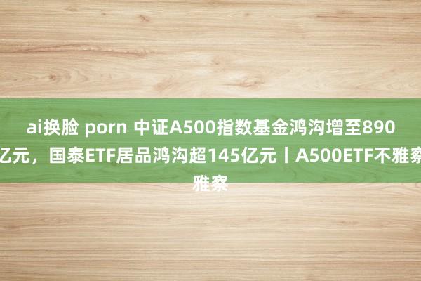 ai换脸 porn 中证A500指数基金鸿沟增至890亿元，国泰ETF居品鸿沟超145亿元丨A500ETF不雅察