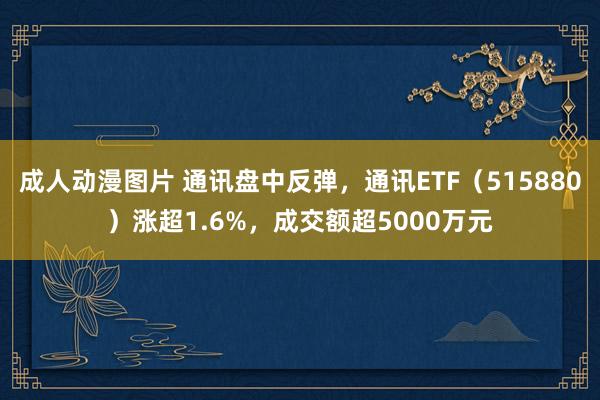 成人动漫图片 通讯盘中反弹，通讯ETF（515880）涨超1.6%，成交额超5000万元