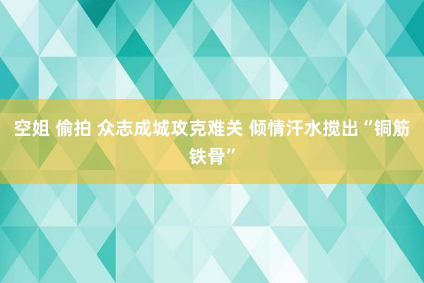 空姐 偷拍 众志成城攻克难关 倾情汗水搅出“铜筋铁骨”