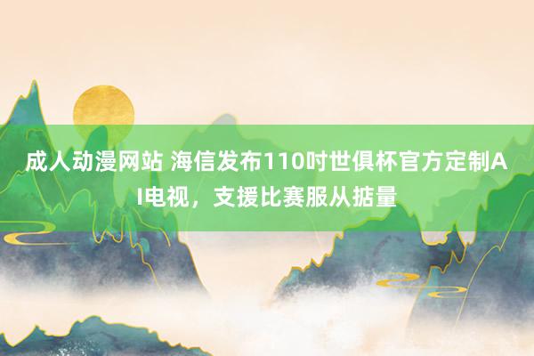 成人动漫网站 海信发布110吋世俱杯官方定制AI电视，支援比赛服从掂量