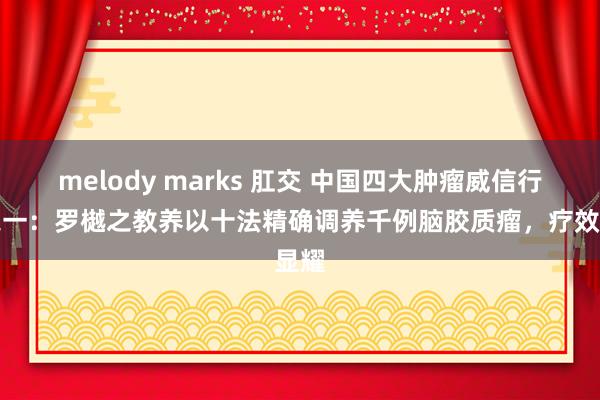 melody marks 肛交 中国四大肿瘤威信行家之一：罗樾之教养以十法精确调养千例脑胶质瘤，疗效显耀