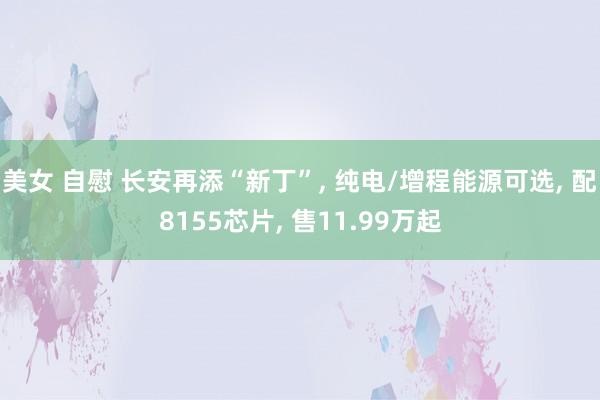 美女 自慰 长安再添“新丁”， 纯电/增程能源可选， 配8155芯片， 售11.99万起