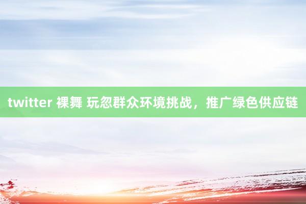 twitter 裸舞 玩忽群众环境挑战，推广绿色供应链