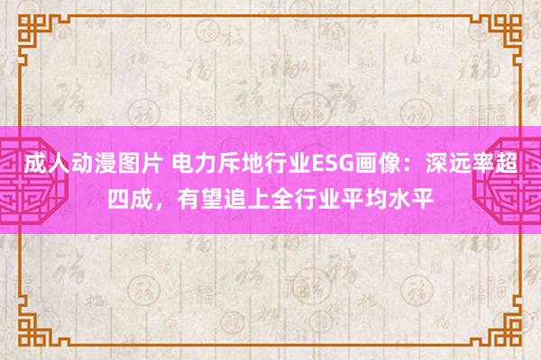 成人动漫图片 电力斥地行业ESG画像：深远率超四成，有望追上全行业平均水平