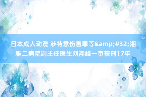 日本成人动漫 涉特意伤害罪等&#32;湘雅二病院副主任医生刘翔峰一审获刑17年