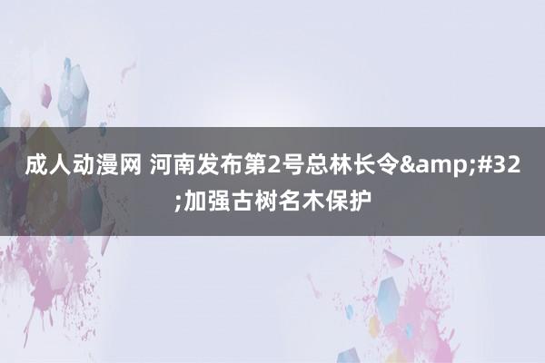 成人动漫网 河南发布第2号总林长令&#32;加强古树名木保护