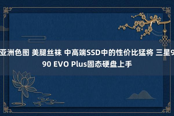 亚洲色图 美腿丝袜 中高端SSD中的性价比猛将 三星990 EVO Plus固态硬盘上手