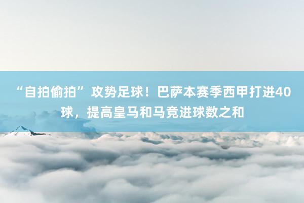 “自拍偷拍” 攻势足球！巴萨本赛季西甲打进40球，提高皇马和马竞进球数之和