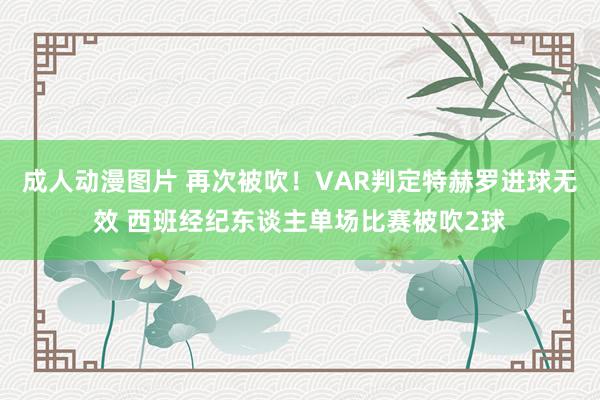 成人动漫图片 再次被吹！VAR判定特赫罗进球无效 西班经纪东谈主单场比赛被吹2球