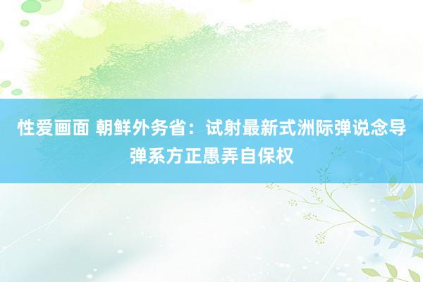 性爱画面 朝鲜外务省：试射最新式洲际弹说念导弹系方正愚弄自保权