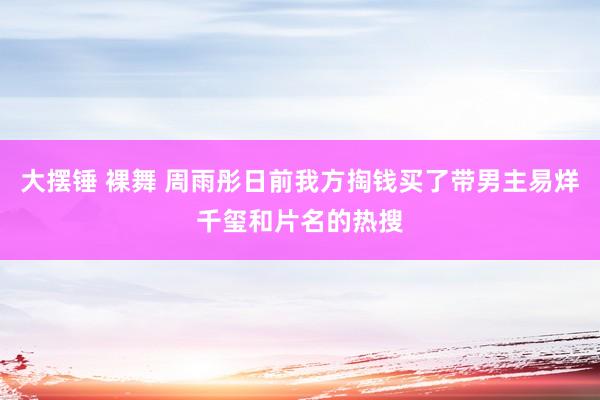 大摆锤 裸舞 周雨彤日前我方掏钱买了带男主易烊千玺和片名的热搜