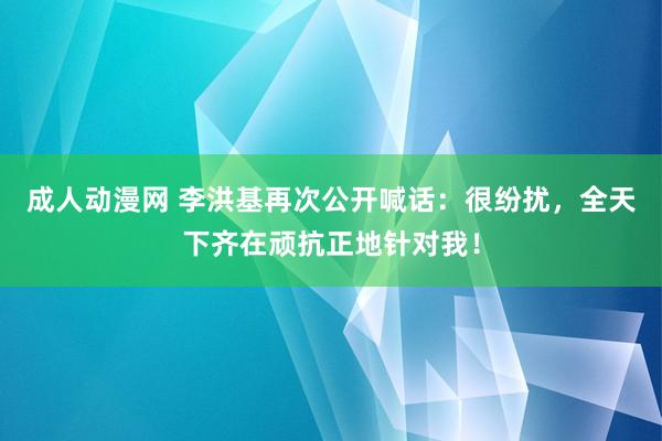 成人动漫网 李洪基再次公开喊话：很纷扰，全天下齐在顽抗正地针对我！