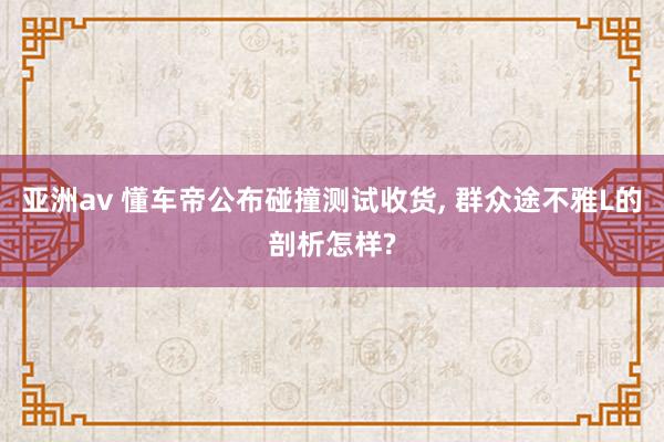 亚洲av 懂车帝公布碰撞测试收货， 群众途不雅L的剖析怎样?