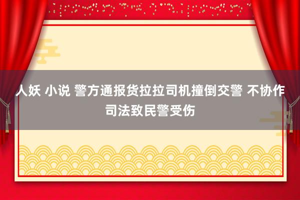 人妖 小说 警方通报货拉拉司机撞倒交警 不协作司法致民警受伤