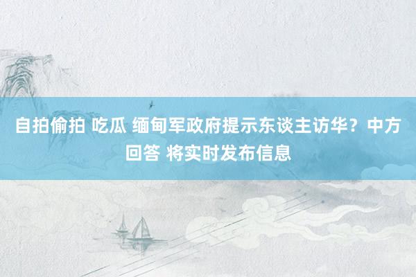 自拍偷拍 吃瓜 缅甸军政府提示东谈主访华？中方回答 将实时发布信息