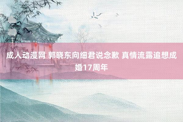 成人动漫网 郭晓东向细君说念歉 真情流露追想成婚17周年