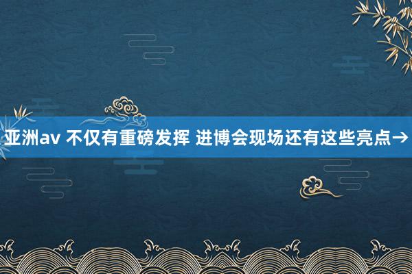 亚洲av 不仅有重磅发挥 进博会现场还有这些亮点→