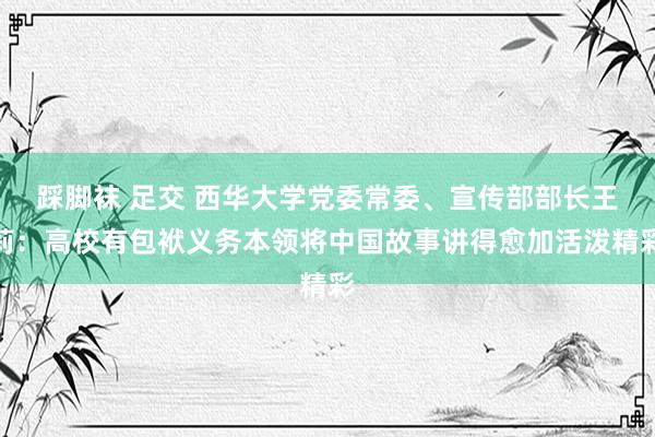 踩脚袜 足交 西华大学党委常委、宣传部部长王莉：高校有包袱义务本领将中国故事讲得愈加活泼精彩