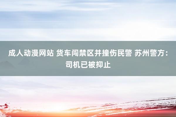 成人动漫网站 货车闯禁区并撞伤民警 苏州警方：司机已被抑止