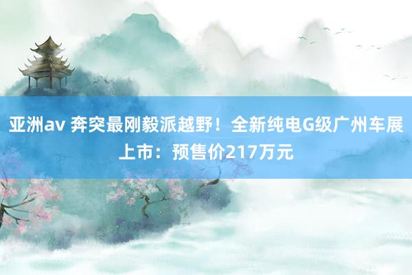 亚洲av 奔突最刚毅派越野！全新纯电G级广州车展上市：预售价217万元