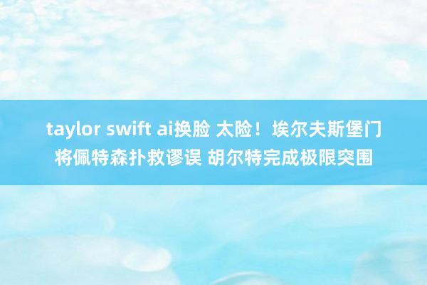 taylor swift ai换脸 太险！埃尔夫斯堡门将佩特森扑救谬误 胡尔特完成极限突围