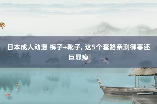 日本成人动漫 裤子+靴子， 这5个套路亲测御寒还巨显瘦